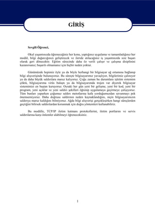 GİRİŞ

                                        GİRİŞ
      Sevgili Öğrenci,

      Okul yaşantınızda öğreneceğiniz her konu, yaptığınız uygulama ve tamamladığınız her
modül, bilgi dağarcığınızı geliştirecek ve ileride atılacağınız iş yaşantınızda size başarı
olarak geri dönecektir. Eğitim sürecinde daha öz verili çalışır ve çalışma disiplinini
kazanırsanız; başarılı olmamanız için hiçbir neden yoktur.

       Günümüzde hepimiz öyle ya da böyle herhangi bir bilgisayar ağ ortamına bağlanıp
bilgi alışverişinde bulunuyoruz. Bu süreçte bilgisayarımız yavaşlıyor, bilgilerimiz çalınıyor
ya da daha büyük saldırılara maruz kalıyoruz. Çoğu zaman bu durumlara işletim sistemim
çöktü, bilgisayarıma virüs bulaştı ya da bilgisayarımda trojen var diyerek bilgisayar
sistemimizi en baştan kuruyoruz. Oysaki her gün yeni bir gelişme, yeni bir kod, yeni bir
program, yeni açıklar ve yeni saldırı şekilleri öğrenip uygulamaya geçirmeye çalışıyoruz.
Tüm bunları yaparken çoğumuz saldırı metotlarına kafa yorduğumuzdan savunmayı pek
önemsemiyoruz. Daha doğrusu saldırının neden kaynaklandığını, niçin bilgisayarımızın
saldırıya maruz kaldığını bilmiyoruz. Ağda bilgi alışverişi gerçekleşirken hangi süreçlerden
geçtiğini bilirsek saldırılardan korunmak için doğru yöntemleri kullanabiliriz.

       Bu modülle, TCP/IP iletim katmanı protokollerini, iletim portlarını ve servis
saldırılarına karşı önlemler alabilmeyi öğreneceksiniz.




                                             1
 