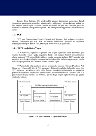 Kısaca iletim katmanı; OSI modelindeki aktarım katmanının karşılığıdır. Temel
fonksiyonu, uygulamalar arasındaki haberleşmeleri sağlamaktır. İnternet katmanı sadece bir
veri dağıtım servisi sağlar. Aktarım katmanı ise güvenli iletişim, hata düzeltme, gecikme
kontrolü ve benzeri fonksiyonlarla ilgilenir. Bu fonksiyonlarla uygulama katmanına servis
sunar.

1.1. TCP
      TCP yani Transmission Control Protocol yedi katmanlı OSI referans modelinin,
aktarım katmanında yer alır. TCP iki hostun birbirleriyle güvenilir ve bağlantılı
haberleşmesini sağlar. Telnet, FTP, SMTP gibi protokoller TCP' yi kullanır.

1.1.1. TCP Protokolünün Yapısı

       TCP protokolü, bağlantılı ve güvenli veri akışını sağlayarak iletim katmanına çok
önemli hizmetler sunar. Çoğu uygulama kendi veri iletişim kontrol mekanizmasını
oluşturmaktansa TCP protokolünün sağlamış olduğu hizmetleri kullanır. TCP, sunduğu hata
denetimi, veri akış kontrolü gibi hizmetler sayesinde kendisini kullanan uygulamalara tatmin
edici düzeyde güvenlik, hata denetimi ve akış kontrolü sağlar.

      TCP protokolü, bilgisayarlarda çalışan uygulamalar arasında <İstemci IP Adresi, Port
Numarası>, <Sunucu IP Adresi, Port Numarası> ikililerini temel alan bağlantılar kurar. Her
TCP bağlantısı, bu ikililerle ifade edilir. İnternet protokolü bağlantısızdır ve gönderilen
paketlerin hedeflerine ulaşmalarını garanti edemez. Bu sorunları ortadan kaldırmak için TCP
protokolüne ihtiyaç duyulur. Bu protokol, güvenli bilgi akışını sağlayabilmek için çeşitli
yöntemler kullanır.




                     Şekil 1.3: IP ağları arasında TCP protokolü işleyişi



                                              5
 
