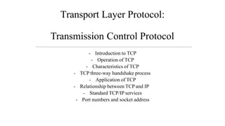 Transport Layer Protocol:
Transmission Control Protocol
- Introduction to TCP
- Operation of TCP
- Characteristics of TCP
- TCP three-way handshake process
- Application of TCP
- Relationship between TCP and IP
- Standard TCP/IP services
- Port numbers and socket address
 