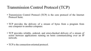 Transmission Control Protocol (TCP)
• Transmission Control Protocol (TCP) is the core protocol of the Internet
Protocol Suite.
• TCP provides the delivery of a stream of bytes from a program from
one computer to another computer.
• TCP provides reliable, ordered, and error-checked delivery of a stream of
octets between applications running on hosts communicating over an IP
network.
• TCP is the connection-oriented protocol.
 