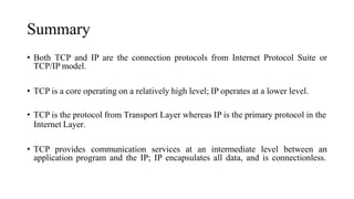 Summary
• Both TCP and IP are the connection protocols from Internet Protocol Suite or
TCP/IP model.
• TCP is a core operating on a relatively high level; IP operates at a lower level.
• TCP is the protocol from Transport Layer whereas IP is the primary protocol in the
Internet Layer.
• TCP provides communication services at an intermediate level between an
application program and the IP; IP encapsulates all data, and is connectionless.
 