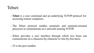 Telnet:
- Telnet is a user command and an underlying TCP/IP protocol for
accessing remote computers.
- The Telnet protocol enables terminals and terminal-oriented
processes to communicate on a network running TCP/IP.
- Telnet provides a user interface through which two hosts can
communicate on a character-by-character or line-by-line basis.
- 23 is the port number.
 