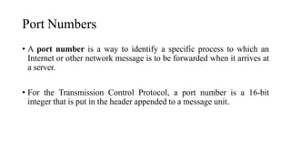 Port Numbers
• A port number is a way to identify a specific process to which an
Internet or other network message is to be forwarded when it arrives at
a server.
• For the Transmission Control Protocol, a port number is a 16-bit
integer that is put in the header appended to a message unit.
 