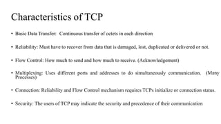Characteristics of TCP
• Basic Data Transfer: Continuous transfer of octets in each direction
• Reliability: Must have to recover from data that is damaged, lost, duplicated or delivered or not.
• Flow Control: How much to send and how much to receive. (Acknowledgement)
• Multiplexing: Uses different ports and addresses to do simultaneously communication.
Processes)
(Many
• Connection: Reliability and Flow Control mechanism requires TCPs initialize or connection status.
• Security: The users of TCP may indicate the security and precedence of their communication
 