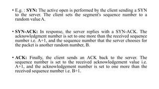 • E.g. : SYN: The active open is performed by the client sending a SYN
to the server. The client sets the segment's sequence number to a
random valueA.
• SYN-ACK: In response, the server replies with a SYN-ACK. The
acknowledgment number is set to one more than the received sequence
number i.e. A+1, and the sequence number that the server chooses for
the packet is another random number, B.
• ACK: Finally, the client sends an ACK back to the server. The
sequence number is set to the received acknowledgement value i.e.
A+1, and the acknowledgement number is set to one more than the
received sequence number i.e. B+1.
 