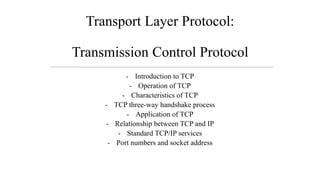 Transport Layer Protocol:
Transmission Control Protocol
- Introduction to TCP
- Operation of TCP
- Characteristics of TCP
- TCP three-way handshake process
- Application of TCP
- Relationship between TCP and IP
- Standard TCP/IP services
- Port numbers and socket address
 