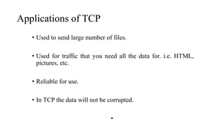 Applications of TCP
• Used to send large number of files.
• Used for traffic that you need all the data for. i.e. HTML,
pictures, etc.
• Reliable for use.
• In TCP the data will not be corrupted.
•
 