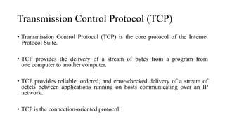 Transmission Control Protocol (TCP)
• Transmission Control Protocol (TCP) is the core protocol of the Internet
Protocol Suite.
• TCP provides the delivery of a stream of bytes from a program from
one computer to another computer.
• TCP provides reliable, ordered, and error-checked delivery of a stream of
octets between applications running on hosts communicating over an IP
network.
• TCP is the connection-oriented protocol.
 