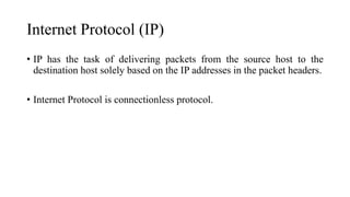 Internet Protocol (IP)
• IP has the task of delivering packets from the source host to the
destination host solely based on the IP addresses in the packet headers.
• Internet Protocol is connectionless protocol.
 