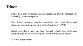 Telnet:
- Telnet is a user command and an underlying TCP/IP protocol for
accessing remote computers.
- The Telnet protocol enables terminals and terminal-oriented
processes to communicate on a network running TCP/IP.
- Telnet provides a user interface through which two hosts can
communicate on a character-by-character or line-by-line basis.
- 23 is the port number.
 
