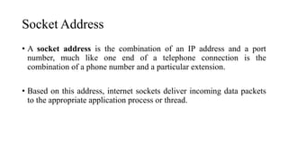 Socket Address
• A socket address is the combination of an IP address and a port
number, much like one end of a telephone connection is the
combination of a phone number and a particular extension.
• Based on this address, internet sockets deliver incoming data packets
to the appropriate application process or thread.
 