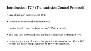 Introduction: TCP (Transmission Control Protocol)
• Second transport layer protocol, TCP.
• Connection oriented and reliable protocol.
• Creates virtual connection between two TCPs to send data.
• TCP uses flow control and error control mechanisms at the transport level.
• Heavy weight protocol, ensure that packet is delivered or not, if not TCP
resends that packet and packet must be delivered sequentially.
 