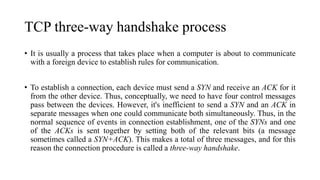 TCP three-way handshake process
• It is usually a process that takes place when a computer is about to communicate
with a foreign device to establish rules for communication.
• To establish a connection, each device must send a SYN and receive an ACK for it
from the other device. Thus, conceptually, we need to have four control messages
pass between the devices. However, it's inefficient to send a SYN and an ACK in
separate messages when one could communicate both simultaneously. Thus, in the
normal sequence of events in connection establishment, one of the SYNs and one
of the ACKs is sent together by setting both of the relevant bits (a message
sometimes called a SYN+ACK). This makes a total of three messages, and for this
reason the connection procedure is called a three-way handshake.
 