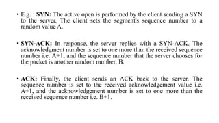 • E.g. : SYN: The active open is performed by the client sending a SYN
to the server. The client sets the segment's sequence number to a
random value A.
• SYN-ACK: In response, the server replies with a SYN-ACK. The
acknowledgment number is set to one more than the received sequence
number i.e. A+1, and the sequence number that the server chooses for
the packet is another random number, B.
• ACK: Finally, the client sends an ACK back to the server. The
sequence number is set to the received acknowledgement value i.e.
A+1, and the acknowledgement number is set to one more than the
received sequence number i.e. B+1.
 
