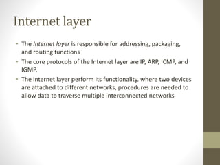 Internet layer 
• The Internet layer is responsible for addressing, packaging, 
and routing functions 
• The core protocols of the Internet layer are IP, ARP, ICMP, and 
IGMP. 
• The internet layer perform its functionality. where two devices 
are attached to different networks, procedures are needed to 
allow data to traverse multiple interconnected networks 
 