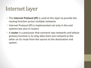 Internet layer 
• The Internet Protocol (IP) is used at this layer to provide the 
routing function across multiple networks 
• Internet Protocol (IP) is implemented not only in the end 
systems but also in routers 
• A router is a processor that connects two networks and whose 
primary function is to relay data from one network to the 
other on its route from the source to the destination end 
system 
 