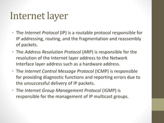 Internet layer 
• The Internet Protocol (IP) is a routable protocol responsible for 
IP addressing, routing, and the fragmentation and reassembly 
of packets. 
• The Address Resolution Protocol (ARP) is responsible for the 
resolution of the Internet layer address to the Network 
Interface layer address such as a hardware address. 
• The Internet Control Message Protocol (ICMP) is responsible 
for providing diagnostic functions and reporting errors due to 
the unsuccessful delivery of IP packets. 
• The Internet Group Management Protocol (IGMP) is 
responsible for the management of IP multicast groups. 
 