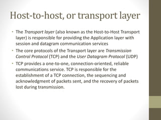 Host-to-host, or transport layer 
• The Transport layer (also known as the Host-to-Host Transport 
layer) is responsible for providing the Application layer with 
session and datagram communication services 
• The core protocols of the Transport layer are Transmission 
Control Protocol (TCP) and the User Datagram Protocol (UDP) 
• TCP provides a one-to-one, connection-oriented, reliable 
communications service. TCP is responsible for the 
establishment of a TCP connection, the sequencing and 
acknowledgment of packets sent, and the recovery of packets 
lost during transmission. 
 