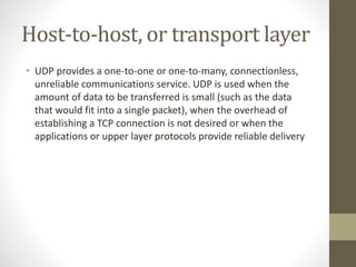 Host-to-host, or transport layer 
• UDP provides a one-to-one or one-to-many, connectionless, 
unreliable communications service. UDP is used when the 
amount of data to be transferred is small (such as the data 
that would fit into a single packet), when the overhead of 
establishing a TCP connection is not desired or when the 
applications or upper layer protocols provide reliable delivery 
 