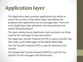 Application layer 
• The Application layer provides applications the ability to 
access the services of the other layers and defines the 
protocols that applications use to exchange data. There are 
many Application layer protocols and new protocols are 
always being developed. 
• The most widely-known Application layer protocols are those 
used for the exchange of user information: 
• The Hypertext Transfer Protocol (HTTP) is used to transfer files 
that make up the Web pages of the World Wide Web. 
• The File Transfer Protocol (FTP) is used for interactive file 
transfer. 
• The Simple Mail Transfer Protocol (SMTP) is used for the 
transfer of mail messages and attachments. 
 