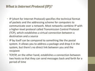 What is Internet Protocol (IP)? 
• IP (short for Internet Protocol) specifies the technical format 
of packets and the addressing scheme for computers to 
communicate over a network. Most networks combine IP with 
a higher-level protocol called Transmission Control Protocol 
(TCP), which establishes a virtual connection between a 
destination and a source 
• IP by itself can be compared to something like the postal 
system. It allows you to address a package and drop it in the 
system, but there's no direct link between you and the 
recipient 
• TCP/IP, on the other hand, establishes a connection between 
two hosts so that they can send messages back and forth for a 
period of time 
 