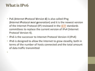 What is IPv6 
• Pv6 (Internet Protocol Version 6) is also called IPng 
(Internet Protocol next generation) and it is the newest version 
of the Internet Protocol (IP) reviewed in the IETF standards 
committees to replace the current version of IPv4 (Internet 
Protocol Version 4). 
• IPv6 is the successor to Internet Protocol Version 4 (IPv4) 
• IPv6 is designed to allow the Internet to grow steadily, both in 
terms of the number of hosts connected and the total amount 
of data traffic transmitted 
• 
 