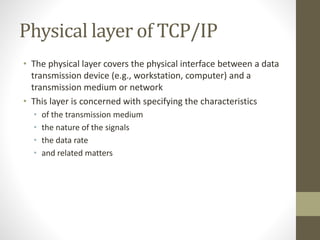 Physical layer of TCP/IP 
• The physical layer covers the physical interface between a data 
transmission device (e.g., workstation, computer) and a 
transmission medium or network 
• This layer is concerned with specifying the characteristics 
• of the transmission medium 
• the nature of the signals 
• the data rate 
• and related matters 
 