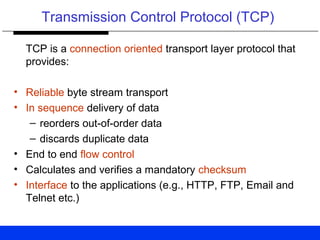 Transmission Control Protocol (TCP)
TCP is a connection oriented transport layer protocol that
provides:
• Reliable byte stream transport
• In sequence delivery of data
– reorders out-of-order data
– discards duplicate data
• End to end flow control
• Calculates and verifies a mandatory checksum
• Interface to the applications (e.g., HTTP, FTP, Email and
Telnet etc.)
 