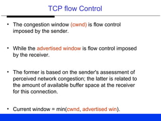 TCP flow Control
• The congestion window (cwnd) is flow control
imposed by the sender.
• While the advertised window is flow control imposed
by the receiver.
• The former is based on the sender's assessment of
perceived network congestion; the latter is related to
the amount of available buffer space at the receiver
for this connection.
• Current window = min(cwnd, advertised win).
 