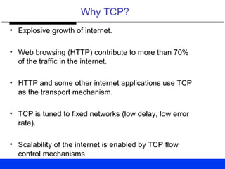 Why TCP?
• Explosive growth of internet.
• Web browsing (HTTP) contribute to more than 70%
of the traffic in the internet.
• HTTP and some other internet applications use TCP
as the transport mechanism.
• TCP is tuned to fixed networks (low delay, low error
rate).
• Scalability of the internet is enabled by TCP flow
control mechanisms.
 