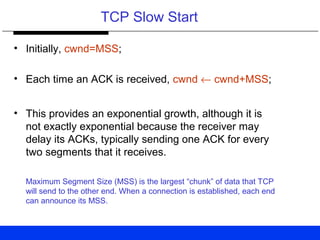 TCP Slow Start
• Initially, cwnd=MSS;
• Each time an ACK is received, cwnd ← cwnd+MSS;
• This provides an exponential growth, although it is
not exactly exponential because the receiver may
delay its ACKs, typically sending one ACK for every
two segments that it receives.
Maximum Segment Size (MSS) is the largest “chunk” of data that TCP
will send to the other end. When a connection is established, each end
can announce its MSS.
 