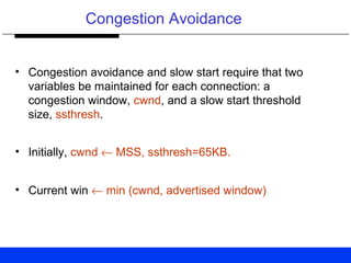 Congestion Avoidance
• Congestion avoidance and slow start require that two
variables be maintained for each connection: a
congestion window, cwnd, and a slow start threshold
size, ssthresh.
• Initially, cwnd ← MSS, ssthresh=65KB.
• Current win ← min (cwnd, advertised window)
 