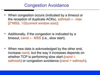 Congestion Avoidance
• When congestion occurs (indicated by a timeout or
the reception of duplicate ACKs), ssthresh ← max
[2*MSS, 1/2(current window size)]
• Additionally, if the congestion is indicated by a
timeout, cwnd ← MSS (i.e., slow start).
• When new data is acknowledged by the other end,
increase cwnd, but the way it increases depends on
whether TCP is performing slow start (cwnd ≤
ssthresh) or congestion avoidance (cwnd > ssthresh).
 