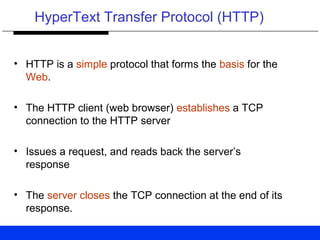 HyperText Transfer Protocol (HTTP)
• HTTP is a simple protocol that forms the basis for the
Web.
• The HTTP client (web browser) establishes a TCP
connection to the HTTP server
• Issues a request, and reads back the server’s
response
• The server closes the TCP connection at the end of its
response.
 