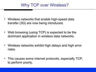 Why TCP over Wireless?
• Wireless networks that enable high-speed data
transfer (3G) are now being introduced.
• Web browsing (using TCP) is expected to be the
dominant application in wireless data networks.
• Wireless networks exhibit high delays and high error
rates.
• This causes some internet protocols, especially TCP,
to perform poorly.
 
