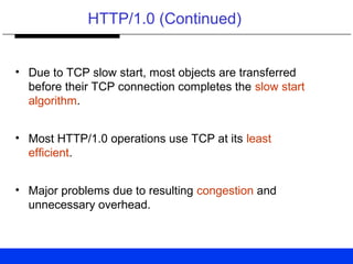 HTTP/1.0 (Continued)
• Due to TCP slow start, most objects are transferred
before their TCP connection completes the slow start
algorithm.
• Most HTTP/1.0 operations use TCP at its least
efficient.
• Major problems due to resulting congestion and
unnecessary overhead.
 