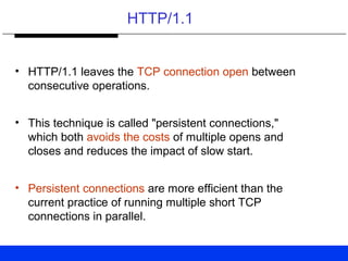 HTTP/1.1
• HTTP/1.1 leaves the TCP connection open between
consecutive operations.
• This technique is called "persistent connections,"
which both avoids the costs of multiple opens and
closes and reduces the impact of slow start.
• Persistent connections are more efficient than the
current practice of running multiple short TCP
connections in parallel.
 