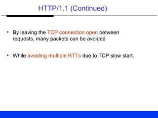 HTTP/1.1 (Continued)
• By leaving the TCP connection open between
requests, many packets can be avoided
• While avoiding multiple RTTs due to TCP slow start.
 