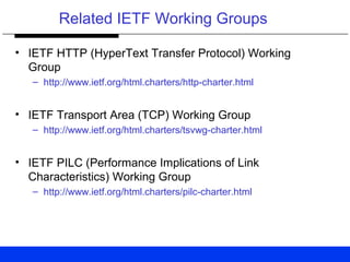 Related IETF Working Groups
• IETF HTTP (HyperText Transfer Protocol) Working
Group
– http://www.ietf.org/html.charters/http-charter.html
• IETF Transport Area (TCP) Working Group
– http://www.ietf.org/html.charters/tsvwg-charter.html
• IETF PILC (Performance Implications of Link
Characteristics) Working Group
– http://www.ietf.org/html.charters/pilc-charter.html
 