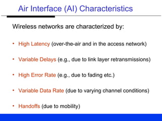 Air Interface (AI) Characteristics
Wireless networks are characterized by:
• High Latency (over-the-air and in the access network)
• Variable Delays (e.g., due to link layer retransmissions)
• High Error Rate (e.g., due to fading etc.)
• Variable Data Rate (due to varying channel conditions)
• Handoffs (due to mobility)
 