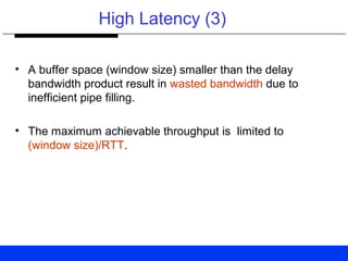 High Latency (3)
• A buffer space (window size) smaller than the delay
bandwidth product result in wasted bandwidth due to
inefficient pipe filling.
• The maximum achievable throughput is limited to
(window size)/RTT.
 