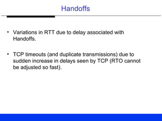 Handoffs
• Variations in RTT due to delay associated with
Handoffs.
• TCP timeouts (and duplicate transmissions) due to
sudden increase in delays seen by TCP (RTO cannot
be adjusted so fast).
 