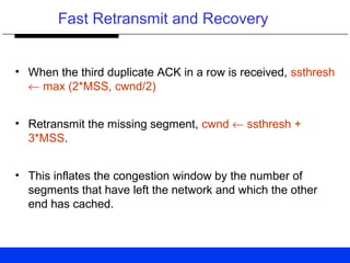 Fast Retransmit and Recovery
• When the third duplicate ACK in a row is received, ssthresh
← max (2*MSS, cwnd/2)
• Retransmit the missing segment, cwnd ← ssthresh +
3*MSS.
• This inflates the congestion window by the number of
segments that have left the network and which the other
end has cached.
 