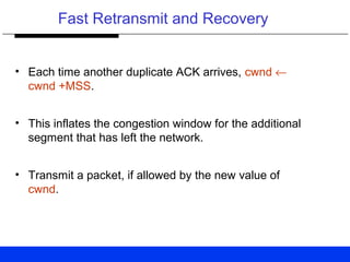 Fast Retransmit and Recovery
• Each time another duplicate ACK arrives, cwnd ←
cwnd +MSS.
• This inflates the congestion window for the additional
segment that has left the network.
• Transmit a packet, if allowed by the new value of
cwnd.
 