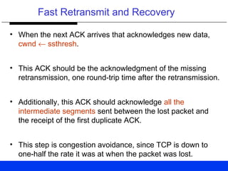 Fast Retransmit and Recovery
• When the next ACK arrives that acknowledges new data,
cwnd ← ssthresh.
• This ACK should be the acknowledgment of the missing
retransmission, one round-trip time after the retransmission.
• Additionally, this ACK should acknowledge all the
intermediate segments sent between the lost packet and
the receipt of the first duplicate ACK.
• This step is congestion avoidance, since TCP is down to
one-half the rate it was at when the packet was lost.
 