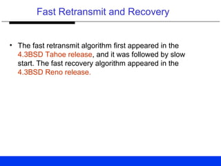 Fast Retransmit and Recovery
• The fast retransmit algorithm first appeared in the
4.3BSD Tahoe release, and it was followed by slow
start. The fast recovery algorithm appeared in the
4.3BSD Reno release.
 