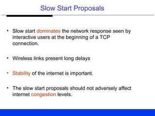 Slow Start Proposals
• Slow start dominates the network response seen by
interactive users at the beginning of a TCP
connection.
• Wireless links present long delays
• Stability of the internet is important.
• The slow start proposals should not adversely affect
internet congestion levels.
 