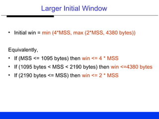 Larger Initial Window
• Initial win = min (4*MSS, max (2*MSS, 4380 bytes))
Equivalently,
• If (MSS <= 1095 bytes) then win <= 4 * MSS
• If (1095 bytes < MSS < 2190 bytes) then win <=4380 bytes
• If (2190 bytes <= MSS) then win <= 2 * MSS
 