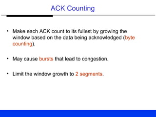 ACK Counting
• Make each ACK count to its fullest by growing the
window based on the data being acknowledged (byte
counting).
• May cause bursts that lead to congestion.
• Limit the window growth to 2 segments.
 