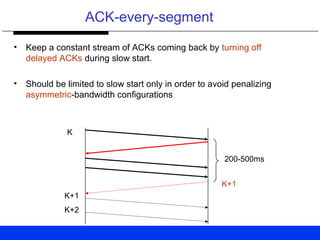 ACK-every-segment
• Keep a constant stream of ACKs coming back by turning off
delayed ACKs during slow start.
• Should be limited to slow start only in order to avoid penalizing
asymmetric-bandwidth configurations
200-500ms
K
K+1
K+1
K+2
 